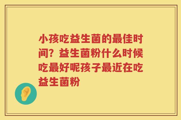 小孩吃益生菌的最佳时间？益生菌粉什么时候吃最好呢孩子最近在吃益生菌粉