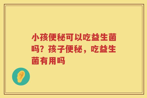 小孩便秘可以吃益生菌吗？孩子便秘，吃益生菌有用吗