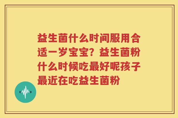 益生菌什么时间服用合适一岁宝宝？益生菌粉什么时候吃最好呢孩子最近在吃益生菌粉