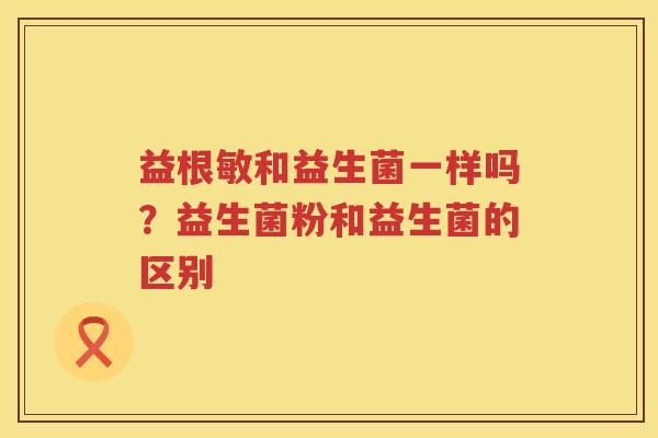 益根敏和益生菌一样吗？益生菌粉和益生菌的区别