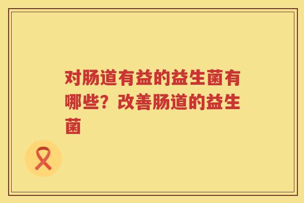 对肠道有益的益生菌有哪些？改善肠道的益生菌