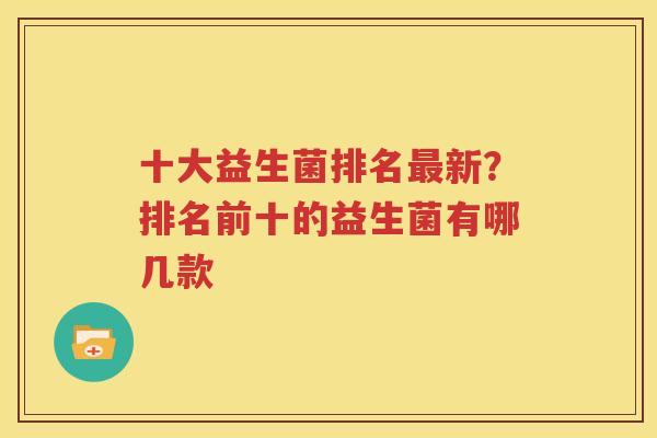十大益生菌排名最新？排名前十的益生菌有哪几款