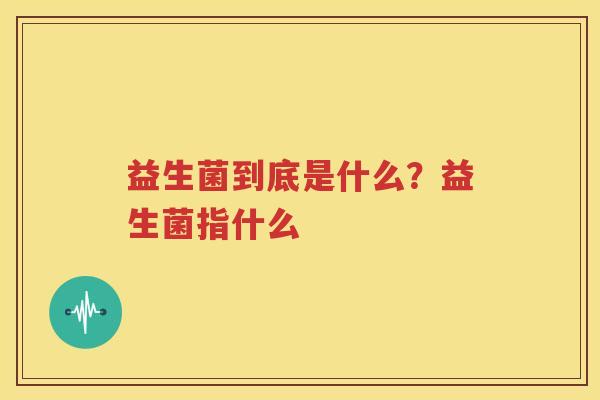 益生菌到底是什么？益生菌指什么