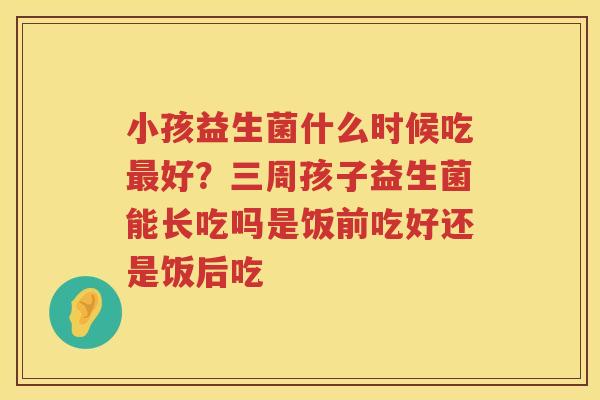 小孩益生菌什么时候吃最好？三周孩子益生菌能长吃吗是饭前吃好还是饭后吃