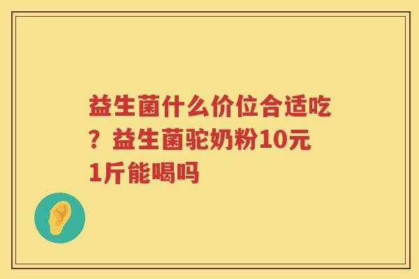 益生菌什么价位合适吃？益生菌驼奶粉10元1斤能喝吗