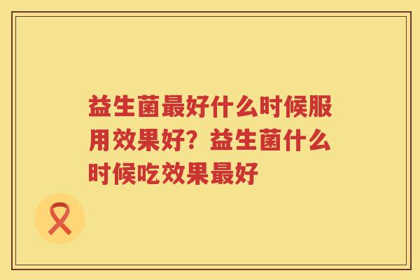 益生菌最好什么时候服用效果好？益生菌什么时候吃效果最好