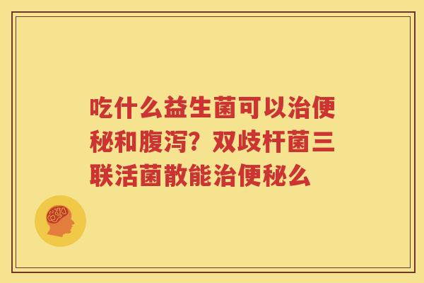 吃什么益生菌可以治便秘和腹泻？双歧杆菌三联活菌散能治便秘么