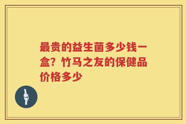 最贵的益生菌多少钱一盒？竹马之友的保健品价格多少