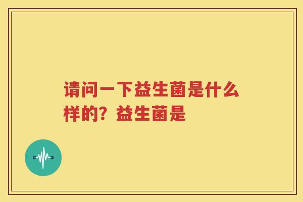 请问一下益生菌是什么样的？益生菌是