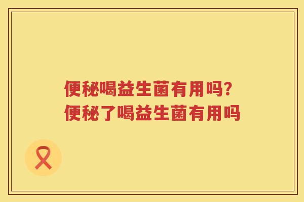 便秘喝益生菌有用吗？便秘了喝益生菌有用吗