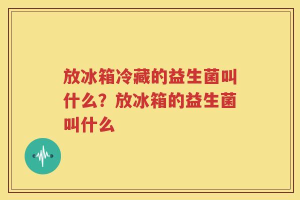 放冰箱冷藏的益生菌叫什么？放冰箱的益生菌叫什么