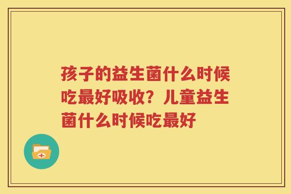 孩子的益生菌什么时候吃最好吸收？儿童益生菌什么时候吃最好
