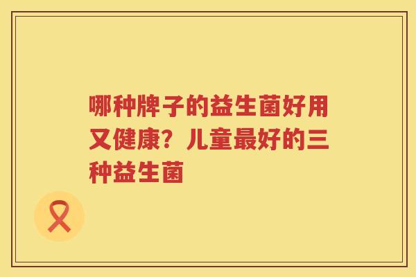哪种牌子的益生菌好用又健康？儿童最好的三种益生菌