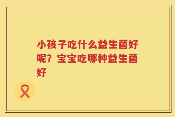 小孩子吃什么益生菌好呢？宝宝吃哪种益生菌好
