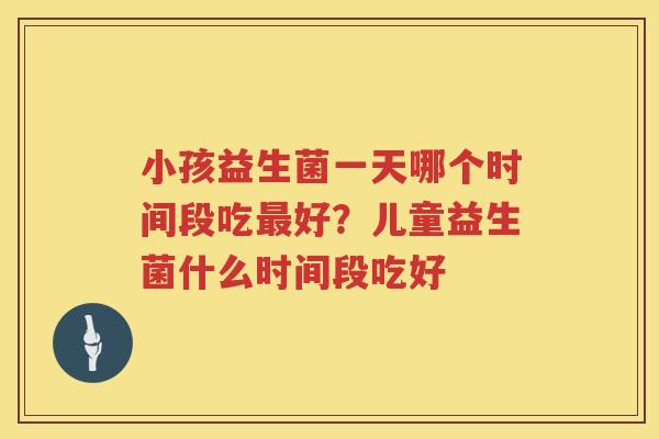 小孩益生菌一天哪个时间段吃最好？儿童益生菌什么时间段吃好