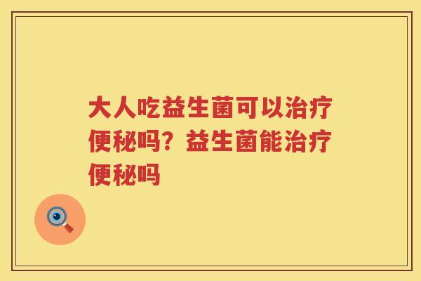 大人吃益生菌可以治疗便秘吗？益生菌能治疗便秘吗