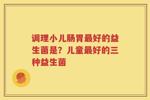 调理小儿肠胃最好的益生菌是？儿童最好的三种益生菌