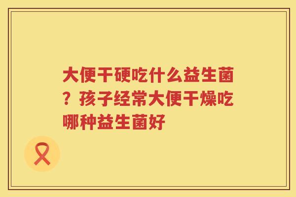 大便干硬吃什么益生菌？孩子经常大便干燥吃哪种益生菌好