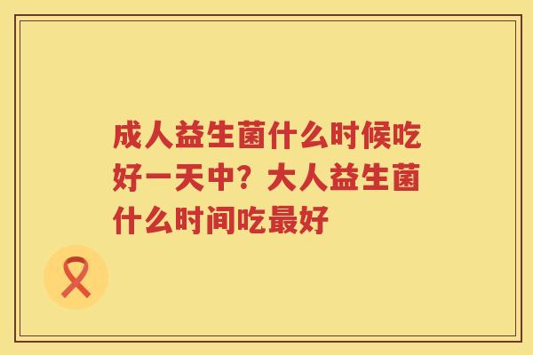 成人益生菌什么时候吃好一天中？大人益生菌什么时间吃最好