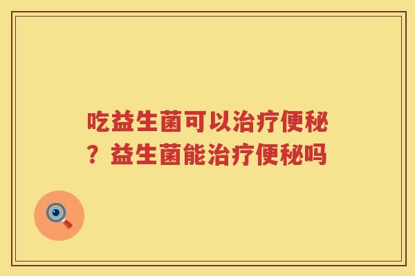 吃益生菌可以治疗便秘？益生菌能治疗便秘吗