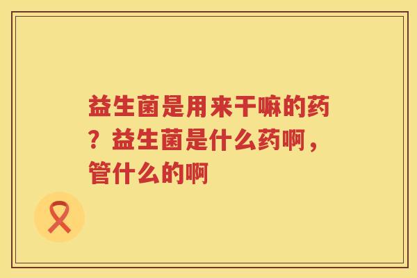 益生菌是用来干嘛的药？益生菌是什么药啊，管什么的啊