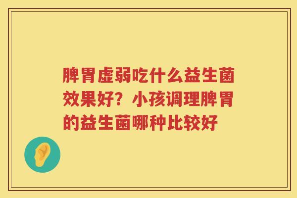 脾胃虚弱吃什么益生菌效果好？小孩调理脾胃的益生菌哪种比较好