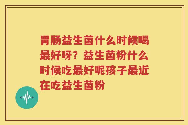胃肠益生菌什么时候喝最好呀？益生菌粉什么时候吃最好呢孩子最近在吃益生菌粉