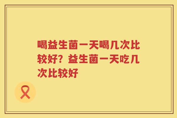 喝益生菌一天喝几次比较好？益生菌一天吃几次比较好