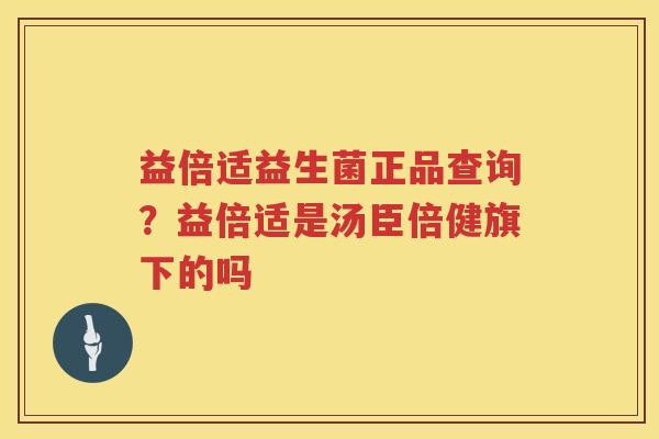 益倍适益生菌正品查询？益倍适是汤臣倍健旗下的吗