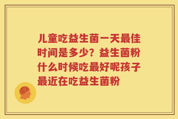 儿童吃益生菌一天最佳时间是多少？益生菌粉什么时候吃最好呢孩子最近在吃益生菌粉