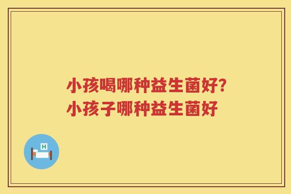 小孩喝哪种益生菌好？小孩子哪种益生菌好