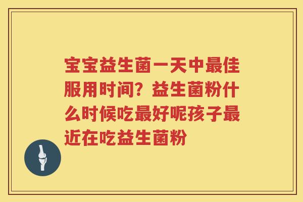 宝宝益生菌一天中最佳服用时间？益生菌粉什么时候吃最好呢孩子最近在吃益生菌粉