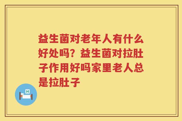 益生菌对老年人有什么好处吗？益生菌对拉肚子作用好吗家里老人总是拉肚子