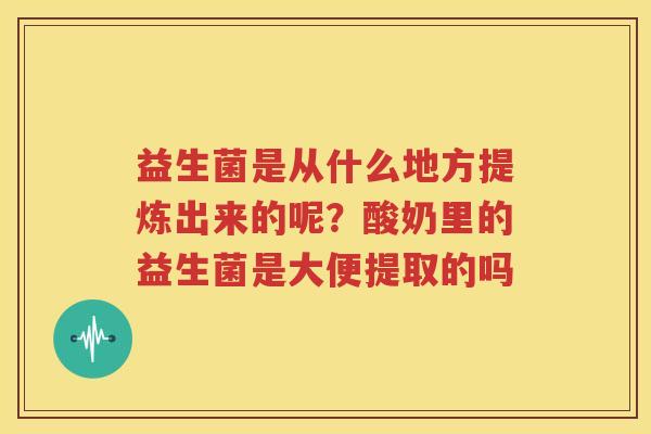 益生菌是从什么地方提炼出来的呢？酸奶里的益生菌是大便提取的吗