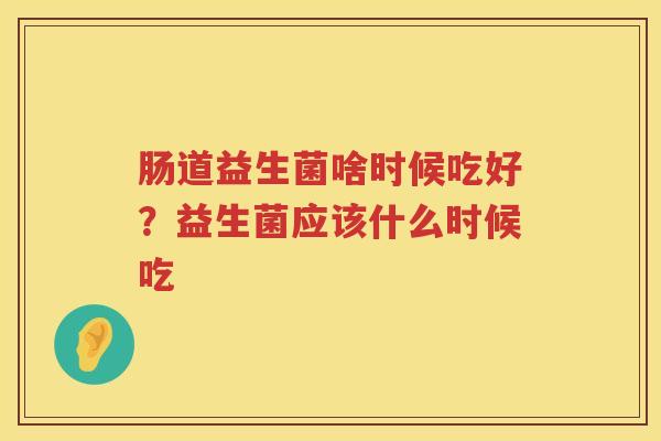 肠道益生菌啥时候吃好？益生菌应该什么时候吃