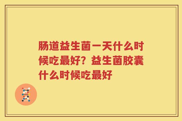 肠道益生菌一天什么时候吃最好？益生菌胶囊什么时候吃最好