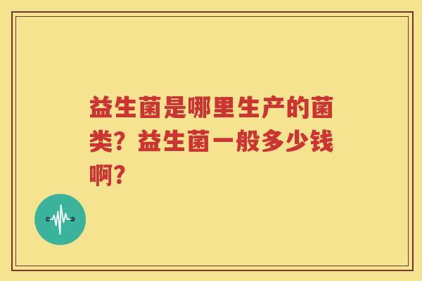 益生菌是哪里生产的菌类？益生菌一般多少钱啊？