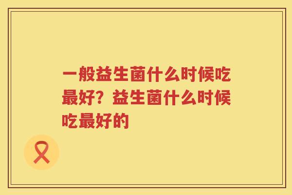 一般益生菌什么时候吃最好？益生菌什么时候吃最好的