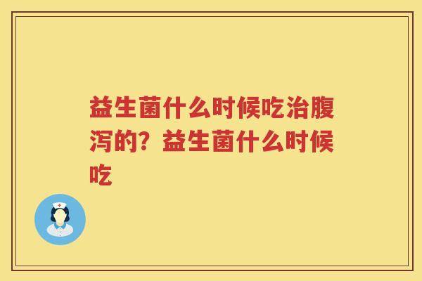 益生菌什么时候吃治腹泻的？益生菌什么时候吃