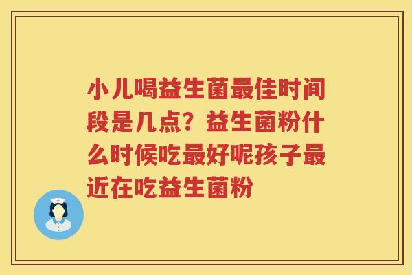 小儿喝益生菌最佳时间段是几点？益生菌粉什么时候吃最好呢孩子最近在吃益生菌粉