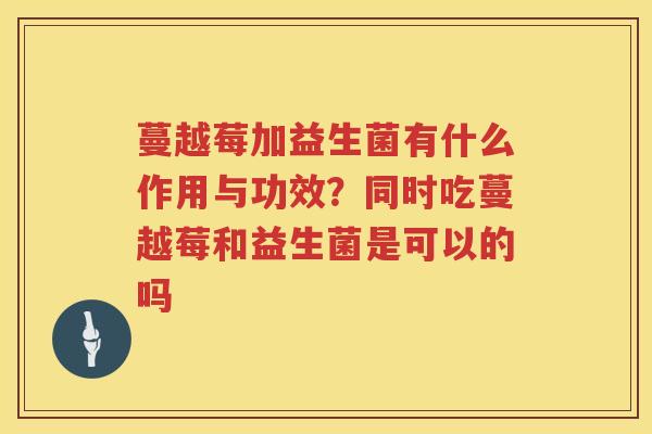 蔓越莓加益生菌有什么作用与功效？同时吃蔓越莓和益生菌是可以的吗