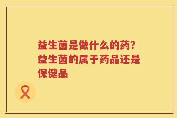 益生菌是做什么的药？益生菌的属于药品还是保健品