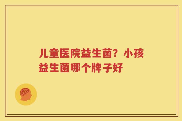 儿童医院益生菌？小孩益生菌哪个牌子好