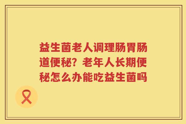 益生菌老人调理肠胃肠道便秘？老年人长期便秘怎么办能吃益生菌吗
