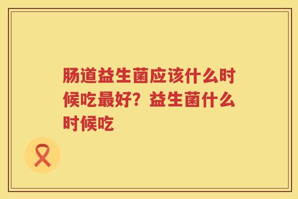肠道益生菌应该什么时候吃最好？益生菌什么时候吃