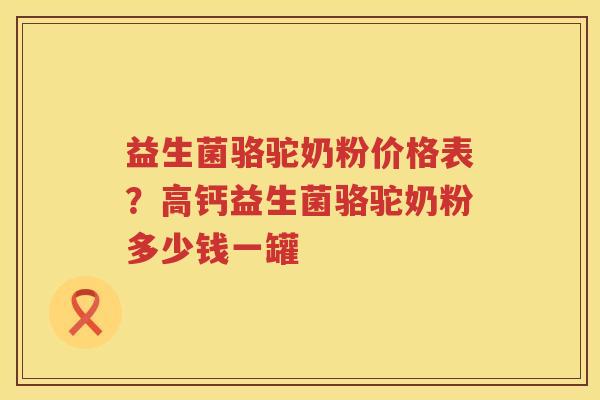 益生菌骆驼奶粉价格表？高钙益生菌骆驼奶粉多少钱一罐