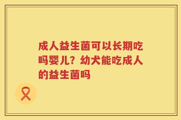 成人益生菌可以长期吃吗婴儿？幼犬能吃成人的益生菌吗
