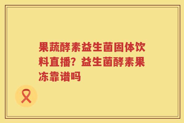 果蔬酵素益生菌固体饮料直播？益生菌酵素果冻靠谱吗