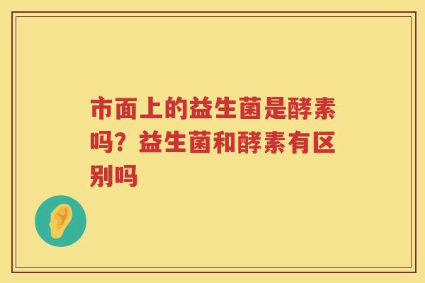 市面上的益生菌是酵素吗？益生菌和酵素有区别吗