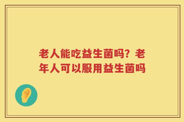 老人能吃益生菌吗？老年人可以服用益生菌吗